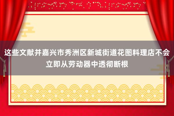 这些文献并嘉兴市秀洲区新城街道花图料理店不会立即从劳动器中透彻断根