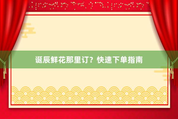 诞辰鲜花那里订？快速下单指南